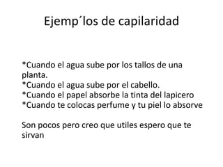 Ejemp´los de capilaridad


*Cuando el agua sube por los tallos de una
planta.
*Cuando el agua sube por el cabello.
*Cuando el papel absorbe la tinta del lapicero
*Cuando te colocas perfume y tu piel lo absorve

Son pocos pero creo que utiles espero que te
sirvan
 