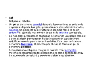 • Gel
• Gel para el cabello.
• Un gel es un sistema coloidal donde la fase continua es sólida y la
  dispersa es líquida. Los geles presentan una densidad similar a los
  líquidos, sin embargo su estructura se asemeja más a la de un
  sólido.[1] El ejemplo más común de gel es la gelatina comestible.
• Ciertos geles presentan la capacidad de pasar de un estado coloidal
  a otro, es decir, permanecen fluidos cuando son agitados y se
  solidifican cuando permanecen inmóviles. Esta característica se
  denomina tixotropía. El proceso por el cual se forma un gel se
  denomina gelación.
• Reemplazando el líquido con gas es posible crear aerogeles,
  materiales con propiedades excepcionales como densidades muy
  bajas, elevada porosidad y excelente aislamiento térmico.
 
