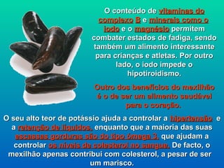 O conteúdo de vitaminas do
                          complexo B e minerais como o
                           iodo e o magnésio permitem
                        combater estados de fadiga, sendo
                        também um alimento interessante
                         para crianças e atletas. Por outro
                               lado, o iodo impede o
                                  hipotiroidismo.
                         Outro dos benefícios do mexilhão
                         é o de ser um alimento saudável
                                 para o coração.
O seu alto teor de potássio ajuda a controlar a hipertensão e
  a retenção de líquidos, enquanto que a maioria das suas
   escassas gorduras são do tipo ómega 3, que ajudam a
   controlar os níveis de colesterol no sangue. De facto, o
 mexilhão apenas contribui com colesterol, a pesar de ser
                         um marisco.
 