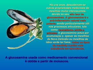 Há uns anos, descobriram-se
                        outras propriedades medicinais do
                           mexilhão muito interessantes,
                              devido ao seu alto teor de
                         glucosaminas. A glucosamina é o
                            anti-inflamatório natural mais
                        potente, sendo particularmente útil
                           nos processos articulares, tais
                             como reumatismo, artrite e
                         artroses. A glucosamina actua por
                         acumulação e, apesar do mexilhão
                          da Nova Zelândia ou mexilhão de
                        lábio verde ter fama, todos os tipos
                              de mexilhãp contêm esta
                             substância em abundância.


A glucosamina usada como medicamento convencional
            é obtida a partir de moluscos.
 
