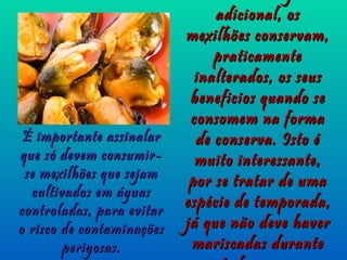 adicional, os
                           mexilhões conservam,
                                praticamente
                             inalterados, os seus
                            beneficios quando se
                            consomem na forma
 É importante assinalar      de conserva. Isto é
que só devem consumir-       muito interessante,
 se mexilhões que sejam
                            por se tratar de uma
  cultivados em águas
controladas, para evitar
                           espécie de temporada,
o risco de contaminações   já que não deve haver
        perigosas.          mariscadas durante
 