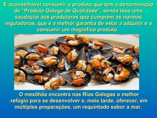 É aconselhável consumir o produto que tem a denominação
    de “Produto Galego de Qualidade”, sendo isso uma
    saudação aos produtores que cumprem as normas
reguladoras, que é a melhor garantia de estar a adquirir e a
            consumir um magnífico produto.




      O mexilhão encontra nas Rias Galegas o melhor
  refúgio para se desenvolver e, mais tarde, oferecer, em
    múltiples preparações, um requintado sabor a mar.
 