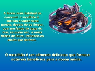A forma mais habitual de
  consumir o mexilhão é
    abri-los a vapor nuna
panela, depois de os limpar,
 com um fundo de água do
 mar, se puder ser, e umas
folhas de louro, retirando-os
     assim que abrirem.



  O mexilhão é um alimento delicioso que fornece
     notáveis benefícios para a nossa saúde.
 
