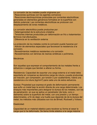 La corrosión de los metales puede originarse por:
· Reacciones químicas con los agentes corrosivos
· Reacciones electroquímicas producidas por corrientes electrolíticas
generadas en elementos galvánicos formados en la superficie con
distinto potencial. Las corrientes electrolíticas se producen con
desplazamiento de iones metálicos.
La corrosión electrolítica puede producirse por:
· Heterogeneidad de la estructura cristalina
· Tensiones internas producidas por deformación en frío o tratamientos
térmicos mal efectuados.
· Diferencia en la ventilación externa
La protección de los metales contra la corrosión puede hacerse por:
· Adición de elementos especiales que favorecen la resistencia a la
corrosión.
· Revestimientos metálicos resistentes a la corrosión
· Revestimientos con láminas de resinas sintéticas o polímeros.
Mecánicas
Son aquellas que expresan el comportamiento de los metales frente a
esfuerzos o cargas que tienden a alterar su forma.
Resistencia: Capacidad de soportar una carga externa si el metal debe
soportarla sin romperse se denomina carga de rotura y puede producirse
por tracción, por compresión, por torsión o por cizallamiento, habrá una
resistencia a la rotura (kg/mm²) para cada uno de estos esfuerzos.
Dureza: Propiedad que expresa el grado de deformación permanente
que sufre un metal bajo la acción directa de una carga determinada. Los
ensayos más importantes para designar la dureza de los metales, son los
de penetración, en que se aplica un penetrador (de bola, cono o
diamante) sobre la superficie del metal, con una presión y un tiempo
determinados, a fin de dejar una huella que depende de de la dureza del
metal, los métodos más utilizados son los de Brinell, Rockwell y Vickers.
Elasticidad:
Capacidad de un material elástico para recobrar su forma al cesar la
carga que lo ha deformado. Se llama límite elástico a la carga máxima
 