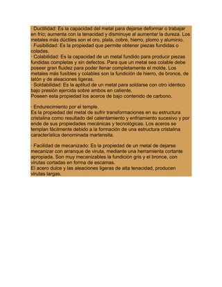 · Ductilidad: Es la capacidad del metal para dejarse deformar o trabajar
en frío; aumenta con la tenacidad y disminuye al aumentar la dureza. Los
metales más dúctiles son el oro, plata, cobre, hierro, plomo y aluminio.
· Fusibilidad: Es la propiedad que permite obtener piezas fundidas o
coladas.
· Colabilidad: Es la capacidad de un metal fundido para producir piezas
fundidas completas y sin defectos. Para que un metal sea colable debe
poseer gran fluidez para poder llenar completamente el molde. Los
metales más fusibles y colables son la fundición de hierro, de bronce, de
latón y de aleaciones ligeras.
· Soldabilidad: Es la aptitud de un metal para soldarse con otro idéntico
bajo presión ejercida sobre ambos en caliente.
Poseen esta propiedad los aceros de bajo contenido de carbono.
· Endurecimiento por el temple.
Es la propiedad del metal de sufrir transformaciones en su estructura
cristalina como resultado del calentamiento y enfriamiento sucesivo y por
ende de sus propiedades mecánicas y tecnológicas. Los aceros se
templan fácilmente debido a la formación de una estructura cristalina
característica denominada martensita.
· Facilidad de mecanizado: Es la propiedad de un metal de dejarse
mecanizar con arranque de viruta, mediante una herramienta cortante
apropiada. Son muy mecanizables la fundición gris y el bronce, con
virutas cortadas en forma de escamas.
El acero dulce y las aleaciones ligeras de alta tenacidad, producen
virutas largas.
 