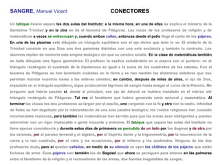 SANGRE, Manuel Vicent                                     CONECTORES

Un tabique liviano separa las dos aulas del Instituto: a la misma hora, en una de ellas se explica el misterio de la
Santísima Trinidad y en la otra se da el teorema de Pitágoras. Las voces de los profesores de religión y de
matemáticas a veces se entrecruzan y, cuando ambos callan, entonces desde el patio llega el canto de los pájaros.
En una de las pizarras está dibujado un triángulo equilátero con el ojo divino que todo lo ve. El misterio de la
Trinidad consiste en que Dios son tres personas distintas con una sola sustancia y también lo contrario. Los
alumnos repiten de memoria este enigma teológico sin que su cerebro estalle. En la clase de matemáticas también
se halla dibujada otra figura geométrica. El profesor la explica señalándola en la pizarra con el puntero: en el
triángulo rectángulo el cuadrado de la hipotenusa es igual a la suma de los cuadrados de los catetos. Con el
teorema de Pitágoras se han levantado ciudades en la tierra y se han medido las distancias estelares que nos
permiten mandar nuestras naves a las esferas celestes; en cambio, después de miles de años, el ojo de Dios,
enjaulado en el triángulo equilátero, sigue produciendo lágrimas de sangre hasta anegar el curso de la Historia. Me
pregunto qué habría pasado si, desde el principio, ese ojo de Jehová se hubiera instalado en el interior del
triángulo rectángulo de Pitágoras. Tal vez el fanatismo que habría generado sería racional y matemático. Al
terminar las clases los dos profesores se largan por el pasillo, uno cargando con la fe y otro con la razón. Infinidad
de fieles se han degollado por la interpretación de una sola palabra teológica; los credos religiosos han causado
innumerables matanzas, pero también las matemáticas han servido para que las armas sean inteligentes y puedan
exterminar con un rigor implacable a gente inocente y anónima. El tabique que separa las aulas del Instituto no
tiene apenas consistencia y durante estos días de primavera es percutido de un lado por los dogmas y de otro por
los axiomas, por el paraíso terrenal y el álgebra, por el Espíritu Santo y la trigonometría, por la resurrección de la
carne y la raíz cuadrada, por el cielo y las ecuaciones, por el infierno y los quebrados. Ninguno de los dos
profesores duda, pero si quedan callados, en medio de su silencio se oyen los chillidos de los pájaros que están
furiosos de amor. Esos pájaros son también los de Bagdad que ahora se persiguen para amarse en las palmeras
entre el fanatismo de la religión y el racionalismo de las armas, dos fuentes inagotables de sangre.
 