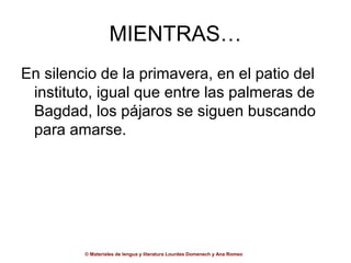 MIENTRAS…
En silencio de la primavera, en el patio del
 instituto, igual que entre las palmeras de
 Bagdad, los pájaros se siguen buscando
 para amarse.




         © Materiales de lengua y literatura Lourdes Domenech y Ana Romeo
 