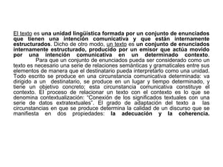 El texto es una unidad lingüística formada por un conjunto de enunciados
que tienen una intención comunicativa y que están internamente
estructurados. Dicho de otro modo, un texto es un conjunto de enunciados
internamente estructurado, producido por un emisor que actúa movido
por una intención comunicativa en un determinado contexto.
          Para que un conjunto de enunciados pueda ser considerado como un
texto es necesario una serie de relaciones semánticas y gramaticales entre sus
elementos de manera que el destinatario pueda interpretarlo como una unidad.
Todo escrito se produce en una circunstancia comunicativa determinada: va
dirigido a un destinatario, se produce en un lugar y tiempo determinado, y
tiene un objetivo concreto; esta circunstancia comunicativa constituye el
contexto. El proceso de relacionar un texto con el contexto es lo que se
denomina contextualización: “Conexión de los significados textuales con una
serie de datos extratextuales”. El grado de adaptación del texto a las
circunstancias en que se produce determina la calidad de un discurso que se
manifiesta en dos propiedades: la adecuación y la coherencia.
 
