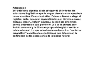 Adecuación
Ser adecuado significa saber escoger de entre todas las
soluciones lingüísticas que la lengua ofrece la más apropiada
para cada situación comunicativa. Esto nos llevará a elegir el
registro: culto, coloquial especializado; p.ej. términos currar,
trabajar, hacer , realizar, elaborar, pueden ser sinónimos,
pero la adecuación sólo permite el uso de la primera en el
ámbito coloquial y la última es propia del registro escrito o
hablado formal. Lo que actualmente se denomina “contexto
pragmático” establece las condiciones que determinan la
pertinencia de las expresiones de la lengua natural.
 