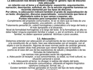 La adecuación nos llevará también a elegir el género: tipo de discurso
                                más adecuado
  en relación con el tema y el destinatario: exposición, argumentación,
narración, descripción, solicitud, etc. En la sección siguiente haremos un
               recorrido elemental por los tipos de discurso.
Por último, la adecuación indicará también el grado de especialización de
un texto: divulgación, discurso especializado, conocimiento que tiene el
              destinatario sobre lo que vamos a exponer, etc.
             Puntos relevantes para comprobar la adecuación:
 Cumplimiento del propósito comunicativo. Si se ve claro que se trata de una
                  argumentación, una petición, un informe, etc.
Tratamiento personal (tú, usted) homogéneo y sistemático a lo largo del texto y
                        el más apropiado a la situación.
Nivel de formalidad homogéneo a lo largo del texto. Si la formalidad es alta no
debe haber ninguna expresión familiar o vulgar, y, por el contrario, si el tono es
        familiar, no deben aparecer palabras técnicas o poco usuales.
                                3.3. Adecuación.-
Debemos entender por adecuación el cumplimiento de las normas que afectan
  a la constitución de un texto, bien sea relacionadas con el receptor, con el
objeto o con la situación. Algunas de esas normas serán de carácter general,
       pero existen otras más precisas que vienen fijadas por la tradición
 (como es el caso del uso de las expresiones de saludo y despedida o de las
                            fórmulas de tratamiento).
                Las normas más generales serán las siguientes:
 a. Adecuación al receptor, a sus conocimientos, su edad, su nivel cultural, su
                           situación personal o social.
        b. Adecuación al tema: no divagar ni salirse del objeto del texto.
   c. Adecuación a la situación comunicativa, utilizando el registro lingüístico
                       oportuno (coloquial, formal, etc...).
     Existen también normas generales en función del tipo de texto elegido
 
