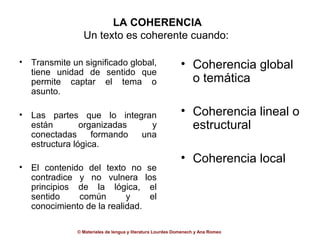 LA COHERENCIA
                 Un texto es coherente cuando:

•   Transmite un significado global,                         • Coherencia global
    tiene unidad de sentido que
    permite captar el tema o                                   o temática
    asunto.

•   Las partes que lo integran                               • Coherencia lineal o
    están        organizadas   y                               estructural
    conectadas      formando una
    estructura lógica.
                                                             • Coherencia local
•   El contenido del texto no                 se
    contradice y no vulnera                  los
    principios de la lógica,                   el
    sentido    común        y                  el
    conocimiento de la realidad.

               © Materiales de lengua y literatura Lourdes Domenech y Ana Romeo
 