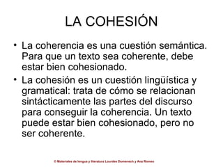 LA COHESIÓN
• La coherencia es una cuestión semántica.
  Para que un texto sea coherente, debe
  estar bien cohesionado.
• La cohesión es un cuestión lingüística y
  gramatical: trata de cómo se relacionan
  sintácticamente las partes del discurso
  para conseguir la coherencia. Un texto
  puede estar bien cohesionado, pero no
  ser coherente.

        © Materiales de lengua y literatura Lourdes Domenech y Ana Romeo
 
