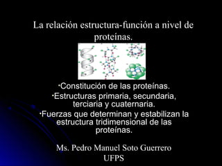 La relación estructura-función a nivel de
proteínas.
•Constitución de las proteínas.
•Estructuras primaria, secundaria,
terciaria y cuaternaria.
•Fuerzas que determinan y estabilizan la
estructura tridimensional de las
proteínas.
Ms. Pedro Manuel Soto Guerrero
UFPS
 