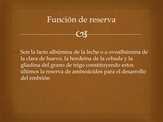 
 Son la lacto albúmina de la leche o a ovoalbúmina de
la clara de huevo, la hordeina de la cebada y la
gliadina del grano de trigo constituyendo estos
últimos la reserva de aminoácidos para el desarrollo
del embrión
Función de reserva
 