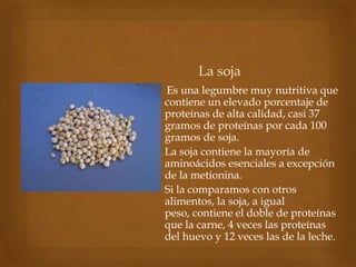 La soja
Es una legumbre muy nutritiva que
contiene un elevado porcentaje de
proteínas de alta calidad, casi 37
gramos de proteínas por cada 100
gramos de soja.
La soja contiene la mayoría de
aminoácidos esenciales a excepción
de la metionina.
Si la comparamos con otros
alimentos, la soja, a igual
peso, contiene el doble de proteínas
que la carne, 4 veces las proteínas
del huevo y 12 veces las de la leche.
 