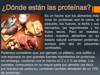 Es un hecho que los alimentos más
ricos en proteínas son la carne, el
pescado, los huevos, la leche y sus
derivados, las leguminosas y los
frutos secos. Pero en realidad,
todos nuestros alimentos en su
estado natural contienen proteínas,
aunque sólo sea en pequeñas
cantidades.
Podemos considerar que, por ejemplo un plátano, una coliflor o
una espinaca no son grandes fuentes importantes de proteínas;
sin embargo, contienen por lo menos un 2 o 3 % de éstas. Los
cereales, compuestos en su mayor parte por almidón (es decir,
por hidratos de carbono), contienen también alrededor de un 10%
de proteínas.
 