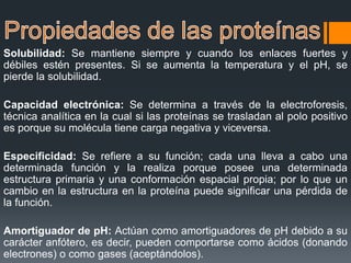 Solubilidad: Se mantiene siempre y cuando los enlaces fuertes y
débiles estén presentes. Si se aumenta la temperatura y el pH, se
pierde la solubilidad.
Capacidad electrónica: Se determina a través de la electroforesis,
técnica analítica en la cual si las proteínas se trasladan al polo positivo
es porque su molécula tiene carga negativa y viceversa.
Especificidad: Se refiere a su función; cada una lleva a cabo una
determinada función y la realiza porque posee una determinada
estructura primaria y una conformación espacial propia; por lo que un
cambio en la estructura en la proteína puede significar una pérdida de
la función.
Amortiguador de pH: Actúan como amortiguadores de pH debido a su
carácter anfótero, es decir, pueden comportarse como ácidos (donando
electrones) o como gases (aceptándolos).
 