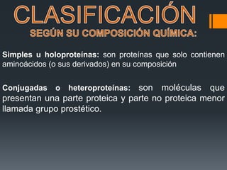 Simples u holoproteínas: son proteínas que solo contienen
aminoácidos (o sus derivados) en su composición
Conjugadas o heteroproteínas: son moléculas que
presentan una parte proteica y parte no proteica menor
llamada grupo prostético.
 