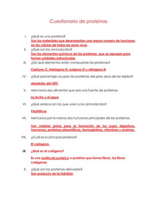 Cuestionario de proteínas


   I.    ¿Qué es una proteína?
         Son los materiales que desempeñan una mayor numero de funciones
         en las células de todos los seres vivos
  II.    ¿Qué son los aminoácidos?
         Son los elementos químicos de las proteínas que se agrupan para
         formar unidades estructurales
  III.   ¿De qué elementos están compuestas las proteínas?

         Carbono C, hidrógeno H, oxígeno O y nitrógeno N

 IV.     ¿Qué porcentaje ocupan las proteínas del peso seco de los tejidos?

         alrededor del 50%

  V.     Menciona dos alimentos que sea una fuente de proteínas.

         La leche y el agua

 VI.     ¿Qué enlace son los que unen a los aminoácidos?

         Peptídicos

VII.     Menciona por lo menos dos funciones principales de las proteínas.

         Son materia prima para la formación de los jugos digestivos,
         hormonas, proteínas plasmáticas, hemoglobina, vitaminas y enzimas.

VIII.    ¿Cuál es la principal proteína?

         El colágeno.

 IX.     ¿Qué es el colágeno?

         Es una molécula proteica o proteína que forma fibras, las fibras
         colágenas

  X.     ¿Qué son las proteínas derivadas?
         Son producto de la hidrólisis
 