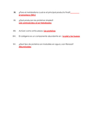 XI.    ¿Para el metabolismo cual es el principal producto final?
        el amoníaco (NH3)

 XII.   ¿Qué producen las proteínas simples?
        solo aminoácidos al ser hidrolizados



XIII.   Actúan como anticuerpos: Las proteínas

XIV.    El colágeno es un componente abundante en : La piel y los huesos



XV.     ¿Qué tipo de proteína son insolubles en agua y son fibrosas?
        Albuminoides
 