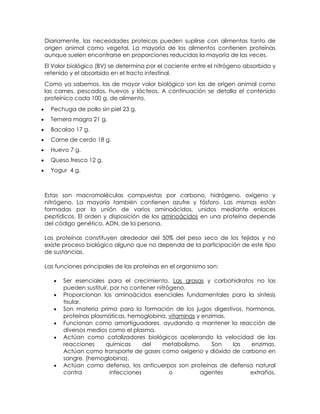 Diariamente, las necesidades proteicas pueden suplirse con alimentos tanto de
origen animal como vegetal. La mayoría de los alimentos contienen proteínas
aunque suelen encontrarse en proporciones reducidas la mayoría de las veces.
El Valor biológico (BV) se determina por el cociente entre el nitrógeno absorbido y
retenido y el absorbido en el tracto intestinal.
Como ya sabemos, las de mayor valor biológico son las de origen animal como
las carnes, pescados, huevos y lácteos. A continuación se detalla el contenido
proteínico cada 100 g. de alimento.
  Pechuga de pollo sin piel 23 g.
  Ternera magra 21 g.
  Bacalao 17 g.
  Carne de cerdo 18 g.
  Huevo 7 g.
  Queso fresco 12 g.
  Yogur 4 g.



Estas son macromoléculas compuestas por carbono, hidrógeno, oxígeno y
nitrógeno. La mayoría también contienen azufre y fósforo. Las mismas están
formadas por la unión de varios aminoácidos, unidos mediante enlaces
peptídicos. El orden y disposición de los aminoácidos en una proteína depende
del código genético, ADN, de la persona.

Las proteínas constituyen alrededor del 50% del peso seco de los tejidos y no
existe proceso biológico alguno que no dependa de la participación de este tipo
de sustancias.

Las funciones principales de las proteínas en el organismo son:

      Ser esenciales para el crecimiento. Las grasas y carbohidratos no las
      pueden sustituir, por no contener nitrógeno.
      Proporcionan los aminoácidos esenciales fundamentales para la síntesis
      tisular.
      Son materia prima para la formación de los jugos digestivos, hormonas,
      proteínas plasmáticas, hemoglobina, vitaminas y enzimas.
      Funcionan como amortiguadores, ayudando a mantener la reacción de
      diversos medios como el plasma.
      Actúan como catalizadores biológicos acelerando la velocidad de las
      reacciones      químicas      del   metabolismo.    Son  las   enzimas.
      Actúan como transporte de gases como oxígeno y dióxido de carbono en
      sangre. (hemoglobina).
      Actúan como defensa, los anticuerpos son proteínas de defensa natural
      contra            infecciones          o        agentes       extraños.
 
