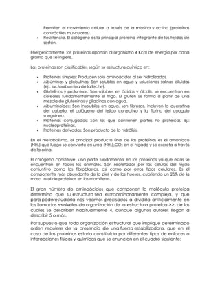 Permiten el movimiento celular a través de la miosina y actina (proteínas
      contráctiles musculares).
      Resistencia. El colágeno es la principal proteína integrante de los tejidos de
      sostén.

Energéticamente, las proteínas aportan al organismo 4 Kcal de energía por cada
gramo que se ingiere.

Las proteínas son clasificables según su estructura química en:

      Proteínas simples: Producen solo aminoácidos al ser hidrolizados.
      Albúminas y globulinas: Son solubles en agua y soluciones salinas diluidas
      (ej.: lactoalbumina de la leche).
      Glutelinas y prolaninas: Son solubles en ácidos y álcalis, se encuentran en
      cereales fundamentalmente el trigo. El gluten se forma a partir de una
      mezcla de gluteninas y gliadinas con agua.
      Albuminoides: Son insolubles en agua, son fibrosas, incluyen la queratina
      del cabello, el colágeno del tejido conectivo y la fibrina del coagulo
      sanguíneo.
      Proteínas conjugadas: Son las que contienen partes no proteicas. Ej.:
      nucleoproteínas.
      Proteínas derivadas: Son producto de la hidrólisis.

En el metabolismo, el principal producto final de las proteínas es el amoníaco
(NH3) que luego se convierte en urea (NH2)2CO2 en el hígado y se excreta a través
de la orina.

El colágeno constituye una parte fundamental en las proteínas ya que estas se
encuentran en todos los animales. Son secretadas por las células del tejido
conjuntivo como los fibroblastos, así como por otros tipos celulares. Es el
componente más abundante de la piel y de los huesos, cubriendo un 25% de la
masa total de proteínas en los mamíferos.

El gran número de aminoácidos que componen la molécula proteica
determina que su estructura sea extraordinariamente compleja, y que
para poderestudiarla nos veamos precisados a dividirla artificialmente en
los llamados <<niveles de organización de la estructura proteica >>, de los
cuales se describen habitualmente 4, aunque algunos autores llegan a
describir 5 o más.
Por supuesto que toda organización estructural que implique determinado
orden requiere de la presencia de una fuerza estabilizadora, que en el
caso de las proteínas estaría constituida por diferentes tipos de enlaces o
interacciones físicas y químicas que se enuncian en el cuadro siguiente:
 