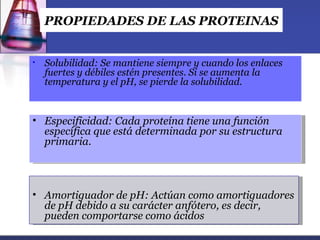 PROPIEDADES DE LAS PROTEINAS


•   Solubilidad: Se mantiene siempre y cuando los enlaces
    fuertes y débiles estén presentes. Si se aumenta la
    temperatura y el pH, se pierde la solubilidad.


• Especificidad: Cada proteína tiene una función
  específica que está determinada por su estructura
  primaria.



• Amortiguador de pH: Actúan como amortiguadores
  de pH debido a su carácter anfótero, es decir,
  pueden comportarse como ácidos
 