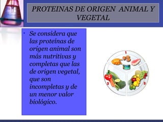 PROTEINAS DE ORIGEN ANIMAL Y
              VEGETAL

•   Se considera que
    las proteínas de
    origen animal son
    más nutritivas y
    completas que las
    de origen vegetal,
    que son
    incompletas y de
    un menor valor
    biológico.
 