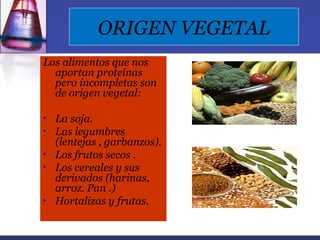 ORIGEN VEGETAL
Los alimentos que nos
  aportan proteínas
  pero incompletas son
  de origen vegetal:

•   La soja.
•   Las legumbres
    (lentejas , garbanzos).
•   Los frutos secos .
•   Los cereales y sus
    derivados (harinas,
    arroz. Pan .)
•   Hortalizas y frutas.
 