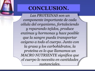 CONCLUSION.
       Las PROTEINAS son un
 componente importante de cada
célula del organismo, fortaleciendo
    y reparando tejidos, produce
enzimas y hormonas y hace posible
 que la sangre pueda transportar
oxigeno a todo el cuerpo. Junto con
  la grasa y los carbohidratos, la
  proteína es lo que llamamos un
MACRO NUTRIENTE significa que
el cuerpo lo necesita en cantidades
            sustanciales.
 