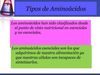 Tipos de Aminoácidos

Los aminoácidos han sido clasificados desde
  el punto de vista nutricional en esenciales
  y no esenciales.



Los aminoácidos esenciales son los que
  adquirimos de nuestra alimentación ya
  que nuestras células son incapaces de
  sintetizarlos.
 