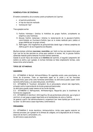 NOMENCLATURA DE ENZIMAS

El nombre sistemático de un enzima consta actualmente de 3 partes:

   •   el sustrato preferente
   •   el tipo de reacción realizado
   •   terminación "asa"

Tres ejemplos serían:

   1) Fosfato hidrolasa-> Cataliza la hidrólisis de grupos fosfato, actualmente se
      simplifica como fosfatasa.
   2) Glucosa fosfato isomerasa-> Cataliza la isomerización de la glucosa-6-fosfato
      convirtiéndola en fructosa-6-fosfato (que es la misma molécula pero cambia el
      grupo aldehído por un grupo cetona)
   3) ADN ligasa: Une fragmentos de polinucleótidos dando lugar a hebras completas de
      ADN (a partir de los fragmentos de Okazaki).

Muchos enzimas catalizan reacciones reversibles, por tanto no hay una manera única para
fijar cual de los dos sentidos se utiliza para nombrar al enzima. Así, la glucosa fosfato
isomerasa también podría llamarse fructosa fosfato isomerasa.
Cuando la acción típica del enzima es la hidrólisis del sustrato, el segundo componente del
nombre se omite y por ejemplo, la lactosa hidrolasa se llama simplemente lactasa, como
hemos dicho anteriormente.

TIPOS DE VITAMINAS

Liposolubles

2.1.- VITAMINA A. Retinol. Antixeroftálmica. En vegetales existe como provitamina, en
forma de β-caroteno. Tiene un importante papel en la visión y en las funciones
reproductoras, pues actúa como hormonas esteroideas. Su deficiencia puede causar visión
nocturna defectuosa y, en casos más graves, xeroftalmia
2.2.- VITAMINA E. Tocoferol. Antiestéril. Es el antioxidante natural más importante,
actuando contra la peroxidación de ácidos grasos poliinsaturados.
Su deficiencia puede causar anemia en los recién nacidos.
2.3.- VITAMINA K. Naftoquinona. Antihemorrágica. Requerida para la biosíntesis de
factores de coagulación
2.4.- VITAMINA D. Calciferol. Antirraquítica. Es una prohormona esteroide, que origina el
calcitriol, el cual juega un papel importante en el metabolismo de calcio y fosfato.
Se general a partir del dehidrocolesterol y ergosterol (ver tema lipidos) por acción de la
luz solar. Su deficiencia causa raquitismo y osteromalacia.

Hidrosolubles

3.1.- VITAMINA C. Acido Ascórbico. Antiescorbútica. Actúa como agente reductor en
diversos procesos, por ejemplo en la síntesis de colágeno, en la degradación de la tirosina,
absorción de hierro, antioxidante, etc…
Su deficiencia causa escorbuto.
 