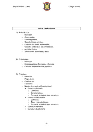 Departamento CCNN                                         Colegio Brains




                             Índice: Las Proteínas

  1) Aminoácidos.
           Definición
           Composición
           Fórmula general.
           Características químicas
           Clasificación de los aminoácidos
           Carácter anfótero de los aminoácidos.
           Actividad óptica
           Aminoácidos esenciales y dieta



  2) Polipéptidos.
            Definición.
            Enlace peptídico: Formación y fórmula
            Carácter doble del enlace peptídico.



  3) Proteínas.
            Definición
            Propiedades
            Clasificación
            Funciones
            Niveles de organización estructural:
             Estructura Primaria:
                 o Definición
                 o Características.
                 o Forma de simbolizar esta estructura.
             Estructura Secundaria:
                 o Definición.
                 o Tipos y características.
                 o Forma de simbolizar esta estructura
             Estructura Terciaria
             Estructura Cuaternaria




                                      -1-
 