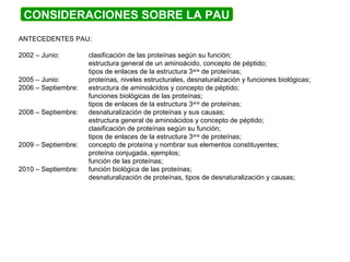 CONSIDERACIONES SOBRE LA PAU
ANTECEDENTES PAU:
2002 – Junio: clasificación de las proteínas según su función;
estructura general de un aminoácido, concepto de péptido;
tipos de enlaces de la estructura 3aria
de proteínas;
2005 – Junio: proteínas, niveles estructurales, desnaturalización y funciones biológicas;
2006 – Septiembre: estructura de aminoácidos y concepto de péptido;
funciones biológicas de las proteínas;
tipos de enlaces de la estructura 3aria
de proteínas;
2008 – Septiembre: desnaturalización de proteínas y sus causas;
estructura general de aminoácidos y concepto de péptido;
clasificación de proteínas según su función;
tipos de enlaces de la estructura 3aria
de proteínas;
2009 – Septiembre: concepto de proteína y nombrar sus elementos constituyentes;
proteína conjugada, ejemplos;
función de las proteínas;
2010 – Septiembre: función biológica de las proteínas;
desnaturalización de proteínas, tipos de desnaturalización y causas;
 