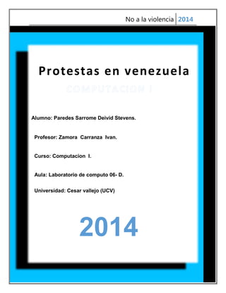 No a la violencia 2014

Protestas en venezuela

Alumno: Paredes Sarrome Deivid Stevens.

Profesor: Zamora Carranza Ivan.

Curso: Computacion I.

Aula: Laboratorio de computo 06- D.
Universidad: Cesar vallejo (UCV)

2014
1

 