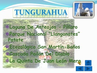 Laguna De Anteojos - Píllaro
Parque Nacional “Llanganates”
 Patate
Ecozológico San Martín-Baños
Cascada Pailón Del Diablo
La Quinta De Juan León Mera
 