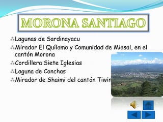 Lagunas de Sardinayacu
Mirador El Quílamo y Comunidad de Miasal, en el
 cantón Morona
Cordillera Siete Iglesias
Laguna de Conchas
Mirador de Shaimi del cantón Tiwintza.
 