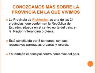 CONOZCAMOS MÁS SOBRE LA
PROVINCIA EN LA QUE VIVIMOS
 La Provincia de Pichincha, es una de las 24
provincias que conforman la República del
Ecuador, situada en el centro norte del país, en
la Región Interandina o Sierra.
 Está constituida por 8 cantones, con sus
respectivas parroquias urbanas y rurales.
 Es también el principal centro comercial del país.
 