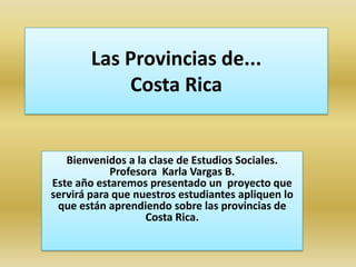 Las Provincias de...Costa Rica Bienvenidos a la clase de Estudios Sociales. Profesora  Karla Vargas B. Este año estaremos presentado un  proyecto que servirá para que nuestros estudiantes apliquen lo que están aprendiendo sobre las provincias de Costa Rica.   