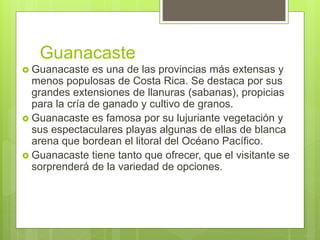 Guanacaste
 Guanacaste es una de las provincias más extensas y
menos populosas de Costa Rica. Se destaca por sus
grandes extensiones de llanuras (sabanas), propicias
para la cría de ganado y cultivo de granos.
 Guanacaste es famosa por su lujuriante vegetación y
sus espectaculares playas algunas de ellas de blanca
arena que bordean el litoral del Océano Pacífico.
 Guanacaste tiene tanto que ofrecer, que el visitante se
sorprenderá de la variedad de opciones.
 
