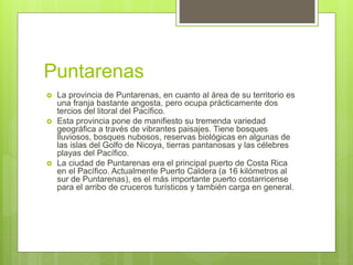 Puntarenas
 La provincia de Puntarenas, en cuanto al área de su territorio es
una franja bastante angosta, pero ocupa prácticamente dos
tercios del litoral del Pacífico.
 Esta provincia pone de manifiesto su tremenda variedad
geográfica a través de vibrantes paisajes. Tiene bosques
lluviosos, bosques nubosos, reservas biológicas en algunas de
las islas del Golfo de Nicoya, tierras pantanosas y las célebres
playas del Pacífico.
 La ciudad de Puntarenas era el principal puerto de Costa Rica
en el Pacífico. Actualmente Puerto Caldera (a 16 kilómetros al
sur de Puntarenas), es el más importante puerto costarricense
para el arribo de cruceros turísticos y también carga en general.
 