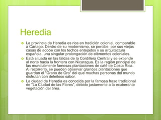 Heredia
 La provincia de Heredia es rica en tradición colonial, comparable
a Cartago. Dentro de su modernismo, se percibe, por sus viejas
casas de adobe con los techos entejados y su arquitectura
española, una singular prolongación de elementos coloniales.
 Está situada en las faldas de la Cordillera Central y se extiende
al norte hacia la frontera con Nicaragua. Es la región principal de
las mundialmente famosas plantaciones de café de Costa Rica.
Al recorrerla, se pueden observar grandes plantaciones que
guardan el "Grano de Oro" del que muchas personas del mundo
disfrutan con deleitoso sabor.
 La ciudad de Heredia es conocida por la famosa frase tradicional
de "La Ciudad de las Flores", debido justamente a la exuberante
vegetación del área.
 
