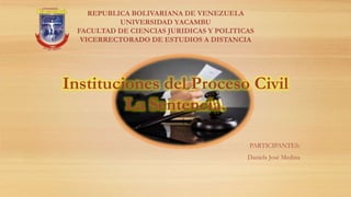 Instituciones del Proceso Civil
La Sentencia.
PARTICIPANTES:
Daniela José Medina
REPUBLICA BOLIVARIANA DE VENEZUELA
UNIVERSIDAD YACAMBU
FACULTAD DE CIENCIAS JURIDICAS Y POLITICAS
VICERRECTORADO DE ESTUDIOS A DISTANCIA
 