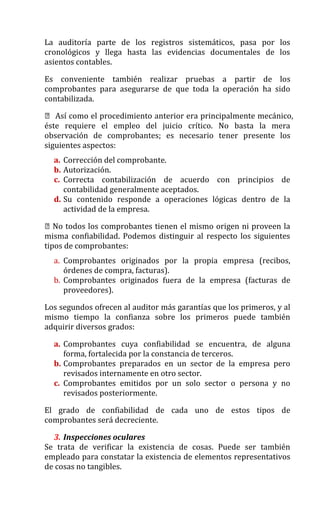 La auditoría parte de los registros sistemáticos, pasa por los
cronológicos y llega hasta las evidencias documentales de los
asientos contables.
Es conveniente también realizar pruebas a partir de los
comprobantes para asegurarse de que toda la operación ha sido
contabilizada.
 Así como el procedimiento anterior era principalmente mecánico,
éste requiere el empleo del juicio crítico. No basta la mera
observación de comprobantes; es necesario tener presente los
siguientes aspectos:
a. Corrección del comprobante.
b. Autorización.
c. Correcta contabilización de acuerdo con principios de
contabilidad generalmente aceptados.
d. Su contenido responde a operaciones lógicas dentro de la
actividad de la empresa.
No todos los comprobantes tienen el mismo origen ni proveen la
misma confiabilidad. Podemos distinguir al respecto los siguientes
tipos de comprobantes:
a. Comprobantes originados por la propia empresa (recibos,
órdenes de compra, facturas).
b. Comprobantes originados fuera de la empresa (facturas de
proveedores).
Los segundos ofrecen al auditor más garantías que los primeros, y al
mismo tiempo la confianza sobre los primeros puede también
adquirir diversos grados:
a. Comprobantes cuya confiabilidad se encuentra, de alguna
forma, fortalecida por la constancia de terceros.
b. Comprobantes preparados en un sector de la empresa pero
revisados internamente en otro sector.
c. Comprobantes emitidos por un solo sector o persona y no
revisados posteriormente.
El grado de confiabilidad de cada uno de estos tipos de
comprobantes será decreciente.
3. Inspecciones oculares
Se trata de verificar la existencia de cosas. Puede ser también
empleado para constatar la existencia de elementos representativos
de cosas no tangibles.
 