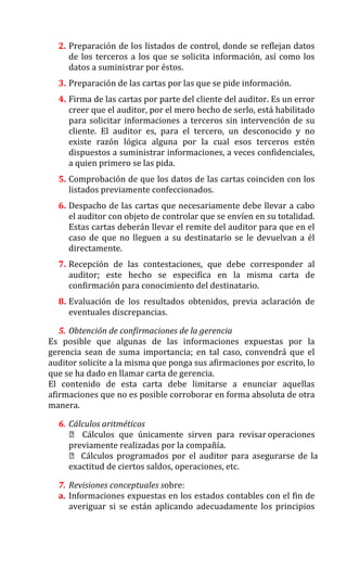 2. Preparación de los listados de control, donde se reflejan datos
de los terceros a los que se solicita información, así como los
datos a suministrar por éstos.
3. Preparación de las cartas por las que se pide información.
4. Firma de las cartas por parte del cliente del auditor. Es un error
creer que el auditor, por el mero hecho de serlo, está habilitado
para solicitar informaciones a terceros sin intervención de su
cliente. El auditor es, para el tercero, un desconocido y no
existe razón lógica alguna por la cual esos terceros estén
dispuestos a suministrar informaciones, a veces confidenciales,
a quien primero se las pida.
5. Comprobación de que los datos de las cartas coinciden con los
listados previamente confeccionados.
6. Despacho de las cartas que necesariamente debe llevar a cabo
el auditor con objeto de controlar que se envíen en su totalidad.
Estas cartas deberán llevar el remite del auditor para que en el
caso de que no lleguen a su destinatario se le devuelvan a él
directamente.
7. Recepción de las contestaciones, que debe corresponder al
auditor; este hecho se especifica en la misma carta de
confirmación para conocimiento del destinatario.
8. Evaluación de los resultados obtenidos, previa aclaración de
eventuales discrepancias.
5. Obtención de confirmaciones de la gerencia
Es posible que algunas de las informaciones expuestas por la
gerencia sean de suma importancia; en tal caso, convendrá que el
auditor solicite a la misma que ponga sus afirmaciones por escrito, lo
que se ha dado en llamar carta de gerencia.
El contenido de esta carta debe limitarse a enunciar aquellas
afirmaciones que no es posible corroborar en forma absoluta de otra
manera.
6. Cálculos aritméticos
 Cálculos que únicamente sirven para revisar operaciones
previamente realizadas por la compañía.
 Cálculos programados por el auditor para asegurarse de la
exactitud de ciertos saldos, operaciones, etc.
7. Revisiones conceptuales sobre:
a. Informaciones expuestas en los estados contables con el fin de
averiguar si se están aplicando adecuadamente los principios
 