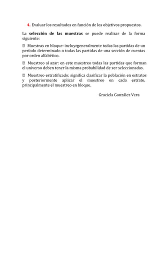 4. Evaluar los resultados en función de los objetivos propuestos.
La selección de las muestras se puede realizar de la forma
siguiente:
 Muestras en bloque: incluyegeneralmente todas las partidas de un
período determinado o todas las partidas de una sección de cuentas
por orden alfabético.
 Muestreo al azar: en este muestreo todas las partidas que forman
el universo deben tener la misma probabilidad de ser seleccionadas.
 Muestreo estratificado: significa clasificar la población en estratos
y posteriormente aplicar el muestreo en cada estrato,
principalmente el muestreo en bloque.
Graciela González Vera
 