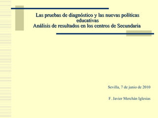 Las pruebas de diagnóstico y las nuevas políticasLas pruebas de diagnóstico y las nuevas políticas
educativaseducativas
Análisis de resultados en los centros de SecundariaAnálisis de resultados en los centros de Secundaria
Sevilla, 7 de junio de 2010
F. Javier Merchán Iglesias
 