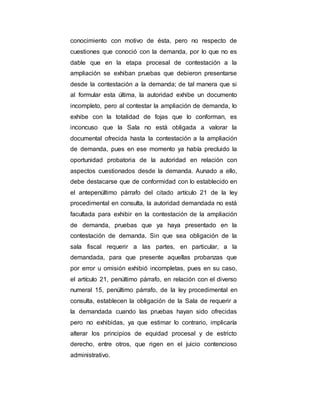 conocimiento con motivo de ésta, pero no respecto de
cuestiones que conoció con la demanda, por lo que no es
dable que en la etapa procesal de contestación a la
ampliación se exhiban pruebas que debieron presentarse
desde la contestación a la demanda; de tal manera que si
al formular esta última, la autoridad exhibe un documento
incompleto, pero al contestar la ampliación de demanda, lo
exhibe con la totalidad de fojas que lo conforman, es
inconcuso que la Sala no está obligada a valorar la
documental ofrecida hasta la contestación a la ampliación
de demanda, pues en ese momento ya había precluido la
oportunidad probatoria de la autoridad en relación con
aspectos cuestionados desde la demanda. Aunado a ello,
debe destacarse que de conformidad con lo establecido en
el antepenúltimo párrafo del citado artículo 21 de la ley
procedimental en consulta, la autoridad demandada no está
facultada para exhibir en la contestación de la ampliación
de demanda, pruebas que ya haya presentado en la
contestación de demanda. Sin que sea obligación de la
sala fiscal requerir a las partes, en particular, a la
demandada, para que presente aquellas probanzas que
por error u omisión exhibió incompletas, pues en su caso,
el artículo 21, penúltimo párrafo, en relación con el diverso
numeral 15, penúltimo párrafo, de la ley procedimental en
consulta, establecen la obligación de la Sala de requerir a
la demandada cuando las pruebas hayan sido ofrecidas
pero no exhibidas, ya que estimar lo contrario, implicaría
alterar los principios de equidad procesal y de estricto
derecho, entre otros, que rigen en el juicio contencioso
administrativo.
 