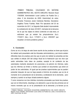 PRIMER TRIBUNAL COLEGIADO EN MATERIA
ADMINISTRATIVA DEL SEXTO CIRCUITO. Revisión fiscal
178/2009. Administrador Local Jurídico de Puebla Sur y
otras. 2 de diciembre de 2009. Unanimidad de votos.
Ponente: Francisco Javier Cárdenas Ramírez. Secretaria:
Angélica Torres Fuentes. Nota: Por ejecutoria del 23 de
noviembre de 2011, la Segunda Sala declaró improcedente
la contradicción de tesis 431/2011, derivada de la denuncia
de la que fue objeto el criterio contenido en esta tesis, al
estimarse que ya existen las jurisprudencias 2a./J.
173/2011 (9a.), 2a./J. 117/2011 y 2a./J. 209/2007 que
resuelven el mismo problema jurídico.7
6. Conclusión
Como se vio a lo largo de este breve escrito de las pruebas se tiene que el juicio
de nulidad será presentado ante los tribunales administrativos, y así mismo existen
diferentes tipos de pruebas pero las que en juicio de nulidad se presentas son las
que señala el artículo 230 del código fiscal de la federación que nos dice que
serán admisibles toda clase de pruebas, excepto la de confesión de las
autoridades mediante absolución de posiciones y la petición de informes, salvo
que los informes se limiten a hechos que consten en documentos que obren en
poder de las autoridades. Al igual que las pruebas supervinientes que se pueden
presentar después de que se haya pasado el término de pruebas, que se da al
momento de la presentación de la demanda y contestación de la demanda, pero
siempre y cuando no se haya dictado sentencia alguna.
Y como revisamos son tres distintos momentos procesales que tienen las pruebas
que son el ofrecimiento, desahogo y la valoración y que en las dos primeras son al
mismo momento que es en la presentación de la demanda y la tercera ya es
7 PRIMER TRIBUNAL COLEGIADO EN MATERIA ADMINISTRATIVA DEL SEXTO CIRCUITO.
Revisión fiscal 178/2009. Administrador Local Jurídico de Puebla Sur y otras. 2 de diciembre de
2009. Unanimidad de votos
 