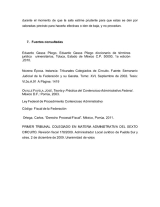 durante el momento de que la sala estime prudente para que estas se den por
valoradas previsto para hacerla efectivas o den de baja, y no procedan.
7. Fuentes consultadas
Eduardo Gasca Pliego, Eduardo Gasca Pliego diccionario de términos
jurídico universitarios, Toluca, Estado de México C.P. 50000, 1a edición
,2010.
Novena Época. Instancia: Tribunales Colegiados de Circuito. Fuente: Semanario
Judicial de la Federación y su Gaceta. Tomo: XVI, Septiembre de 2002. Tesis:
VI.3o.A.91 A Página: 1419
OVALLE FAVELA, JOSÉ. Teoría y Práctica del Contencioso Administrativo Federal.
México D.F.: Porrúa, 2003.
Ley Federal de Procedimiento Contencioso Administrativo
Código Fiscal de la Federación
Ortega, Carlos. “Derecho Procesal Fiscal”. México, Porrúa, 2011.
PRIMER TRIBUNAL COLEGIADO EN MATERIA ADMINISTRATIVA DEL SEXTO
CIRCUITO. Revisión fiscal 178/2009. Administrador Local Jurídico de Puebla Sur y
otras. 2 de diciembre de 2009. Unanimidad de votos
 